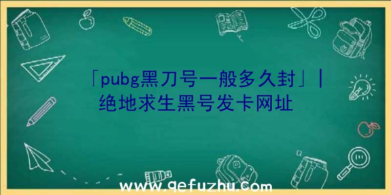 「pubg黑刀号一般多久封」|绝地求生黑号发卡网址